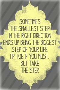 Sometimes the smallest step in the right direction ends up being the biggest step of your life. Tip toe if you must. but take the step